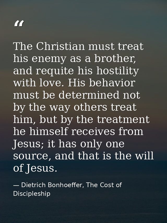 The Christian must treat his enemy as a brother, and requite his hostility with love. His behavior must be determined no — Dietrich Bonhoeffer, The Cost of Discipleship