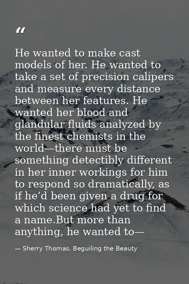 He wanted to make cast models of her. He wanted to take a set of precision calipers and measure every distance between h — Sherry Thomas, Beguiling the Beauty