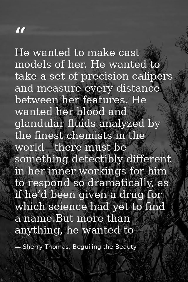 He wanted to make cast models of her. He wanted to take a set of precision calipers and measure every distance between h — Sherry Thomas, Beguiling the Beauty