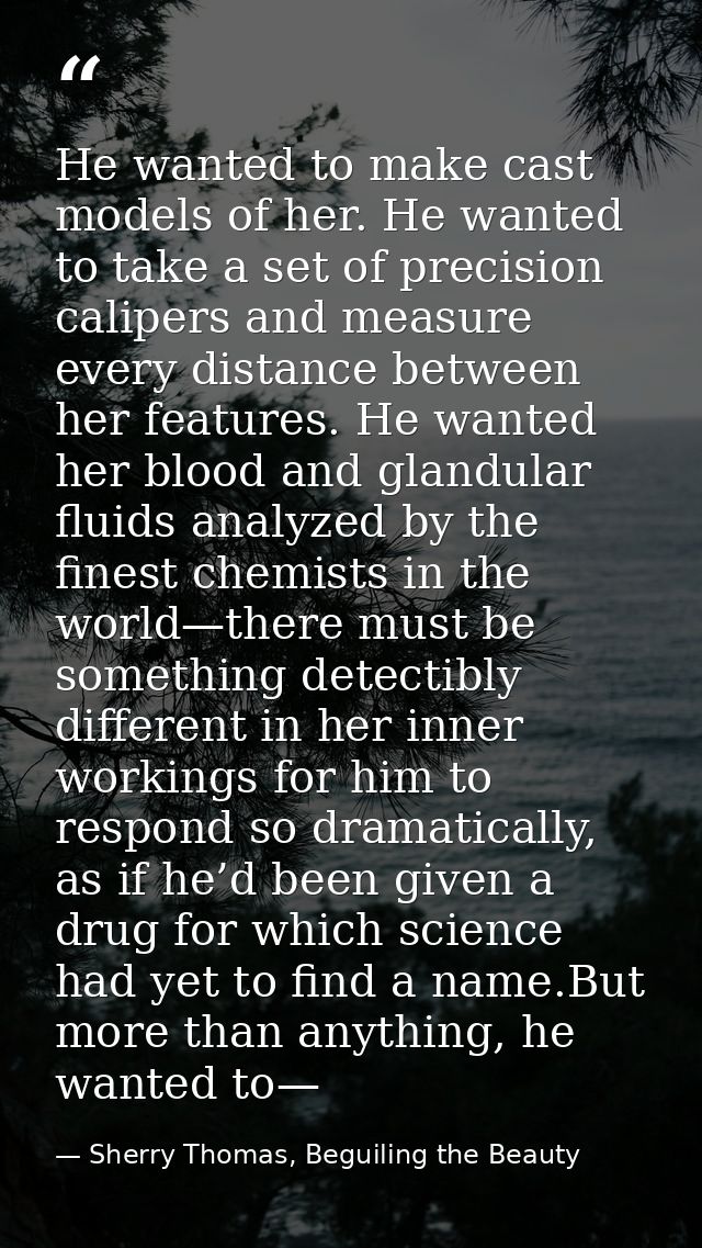 He wanted to make cast models of her. He wanted to take a set of precision calipers and measure every distance between h — Sherry Thomas, Beguiling the Beauty