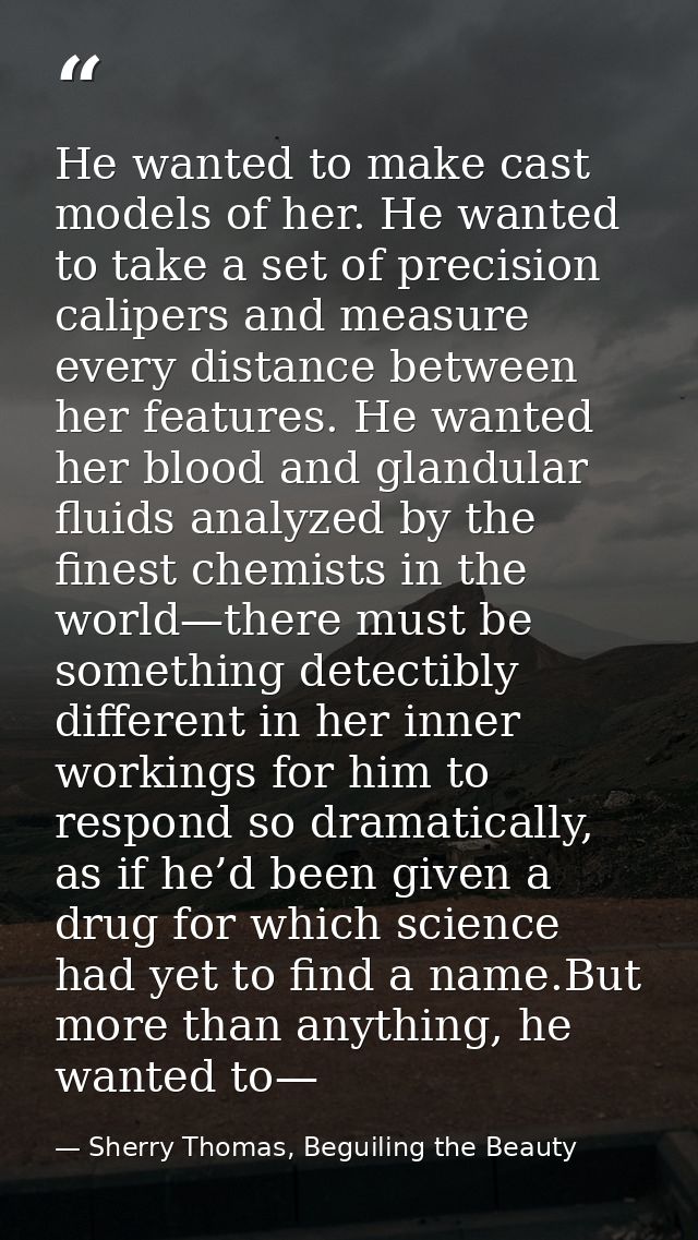 He wanted to make cast models of her. He wanted to take a set of precision calipers and measure every distance between h — Sherry Thomas, Beguiling the Beauty