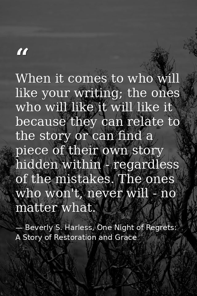 When it comes to who will like your writing; the ones who will like it will like it because they can relate to the story — Beverly S. Harless, One Night of Regrets: A Story of Restoration and Grace