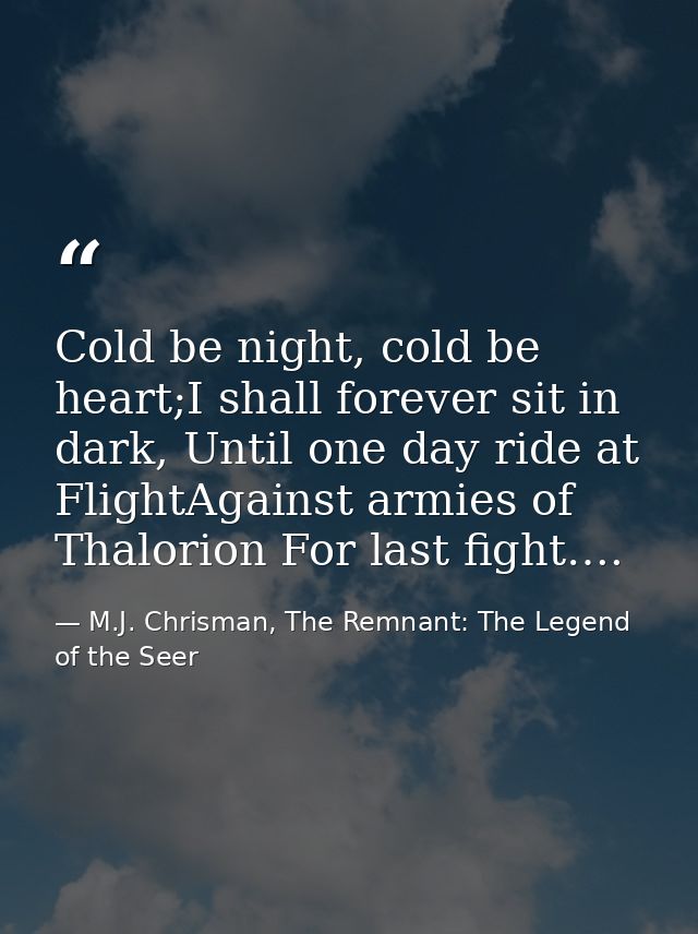 Cold be night, cold be heart;I shall forever sit in dark, Until one day ride at FlightAgainst armies of Thalorion For la — M.J. Chrisman, The Remnant: The Legend of the Seer