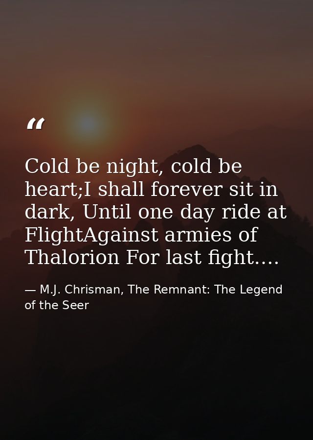 Cold be night, cold be heart;I shall forever sit in dark, Until one day ride at FlightAgainst armies of Thalorion For la — M.J. Chrisman, The Remnant: The Legend of the Seer
