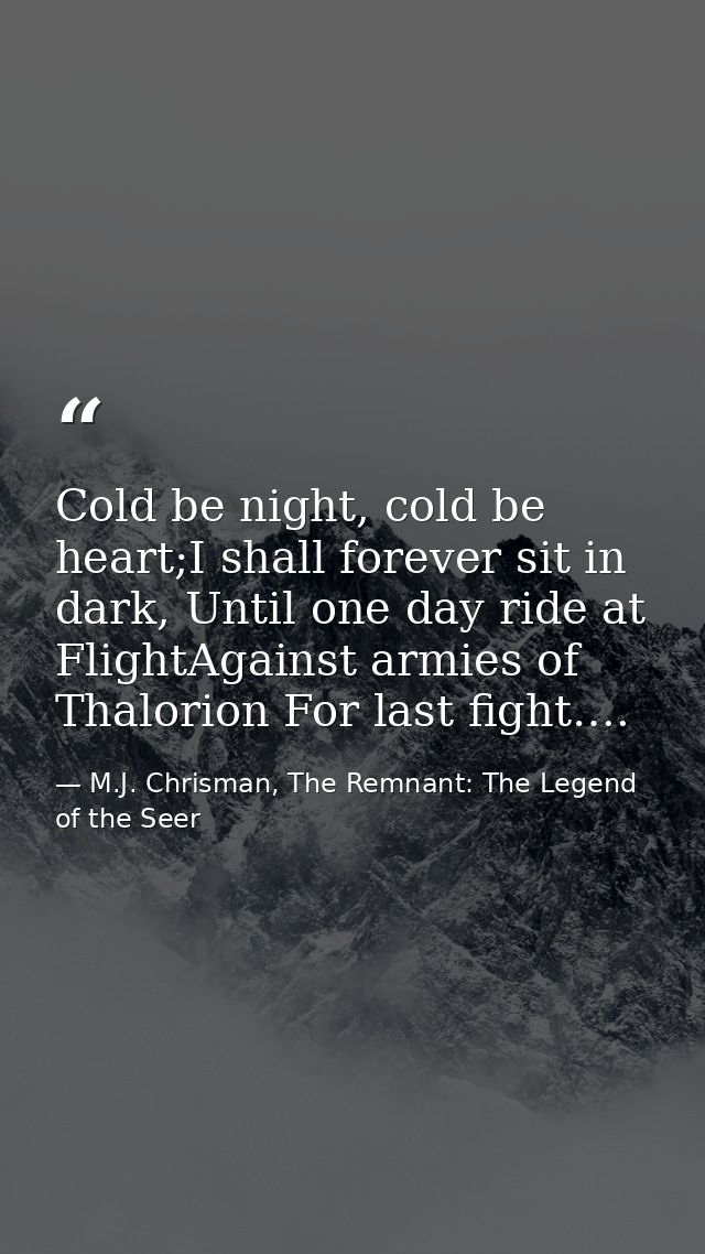 Cold be night, cold be heart;I shall forever sit in dark, Until one day ride at FlightAgainst armies of Thalorion For la — M.J. Chrisman, The Remnant: The Legend of the Seer