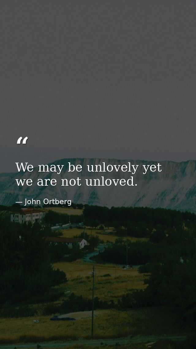 We may be unlovely yet we are not unloved. — John Ortberg