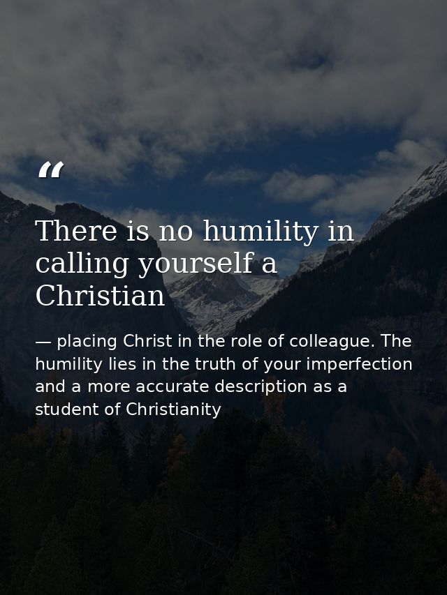 There is no humility in calling yourself a Christian — placing Christ in the role of colleague. The humility lies in the truth of your imperfection and a more accurate description as a student of Christianity