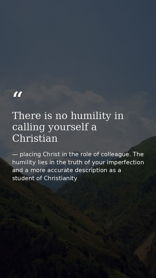 There is no humility in calling yourself a Christian — placing Christ in the role of colleague. The humility lies in the truth of your imperfection and a more accurate description as a student of Christianity