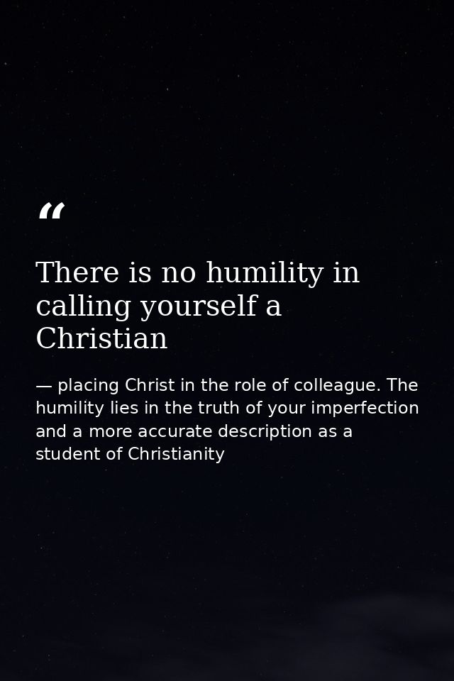 There is no humility in calling yourself a Christian — placing Christ in the role of colleague. The humility lies in the truth of your imperfection and a more accurate description as a student of Christianity