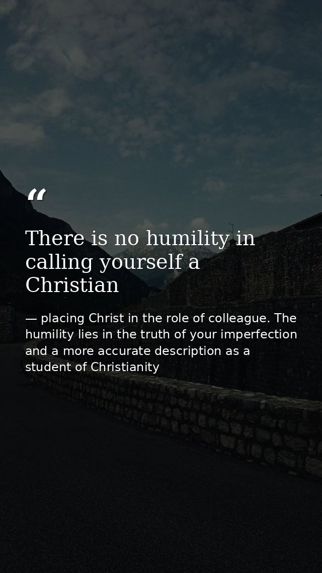There is no humility in calling yourself a Christian — placing Christ in the role of colleague. The humility lies in the truth of your imperfection and a more accurate description as a student of Christianity