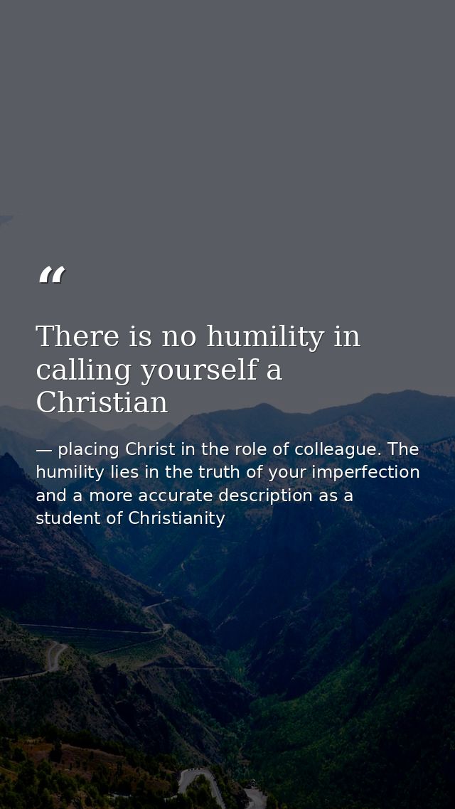 There is no humility in calling yourself a Christian — placing Christ in the role of colleague. The humility lies in the truth of your imperfection and a more accurate description as a student of Christianity