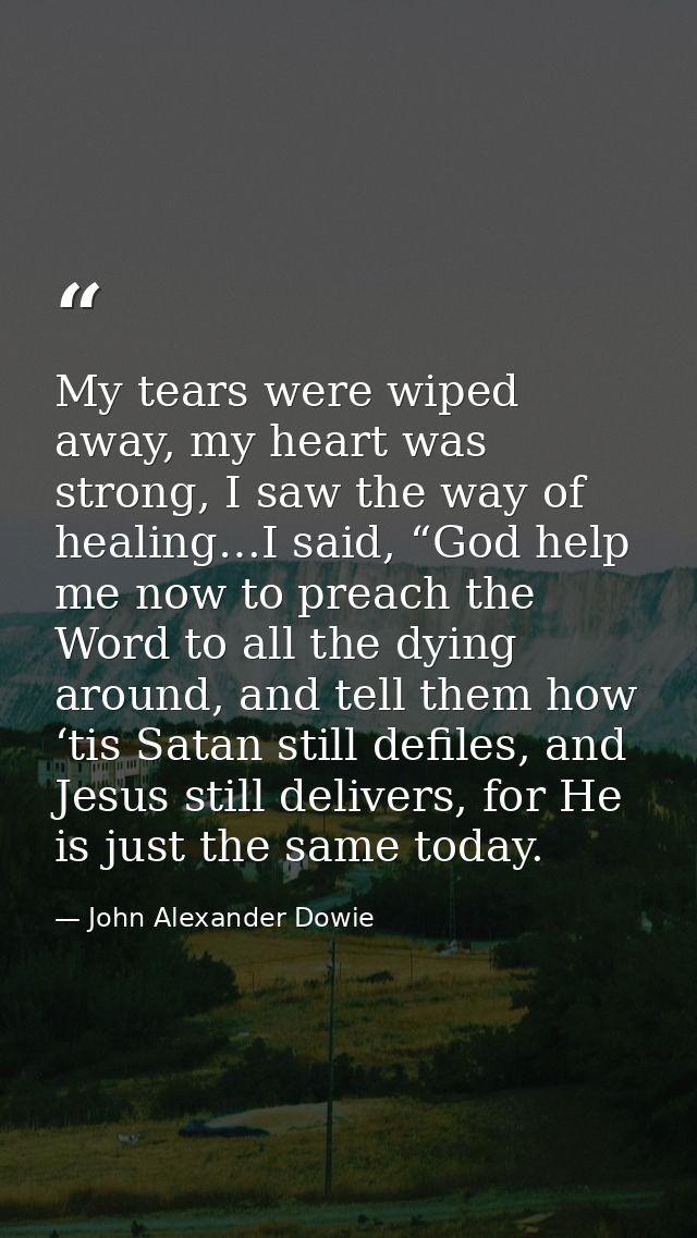My tears were wiped away, my heart was strong, I saw the way of healing…I said, “God help me now to preach the Word to a — John Alexander Dowie