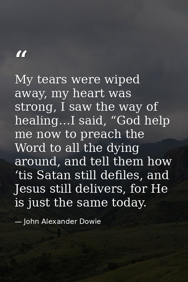 My tears were wiped away, my heart was strong, I saw the way of healing…I said, “God help me now to preach the Word to a — John Alexander Dowie