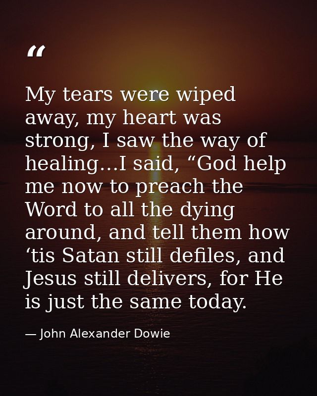 My tears were wiped away, my heart was strong, I saw the way of healing…I said, “God help me now to preach the Word to a — John Alexander Dowie