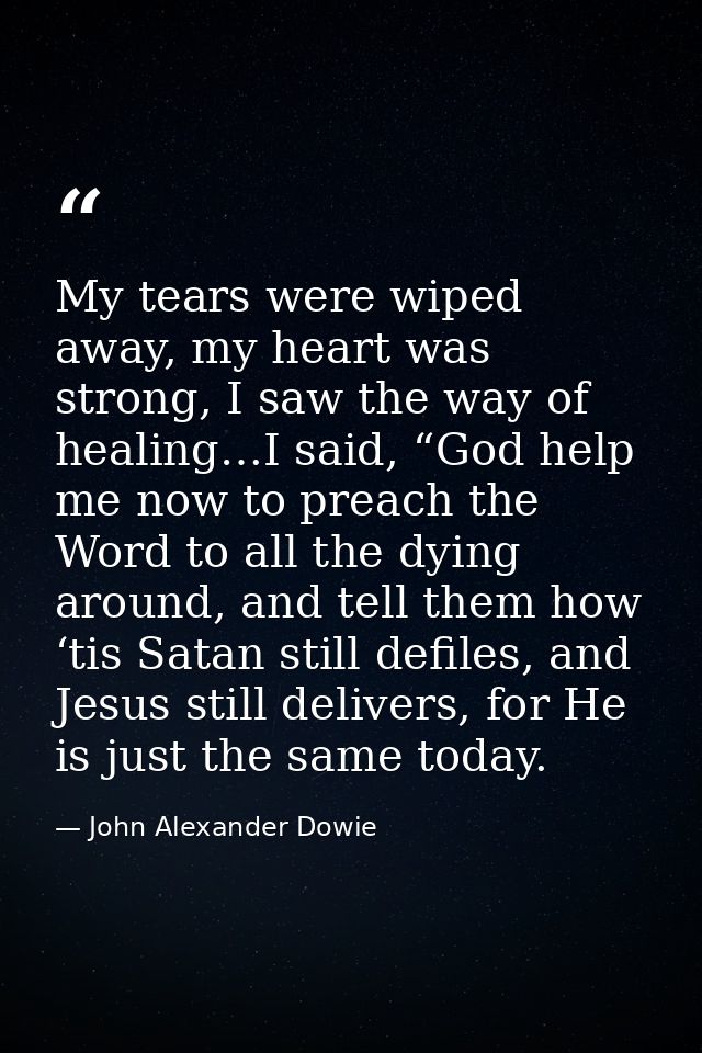 My tears were wiped away, my heart was strong, I saw the way of healing…I said, “God help me now to preach the Word to a — John Alexander Dowie
