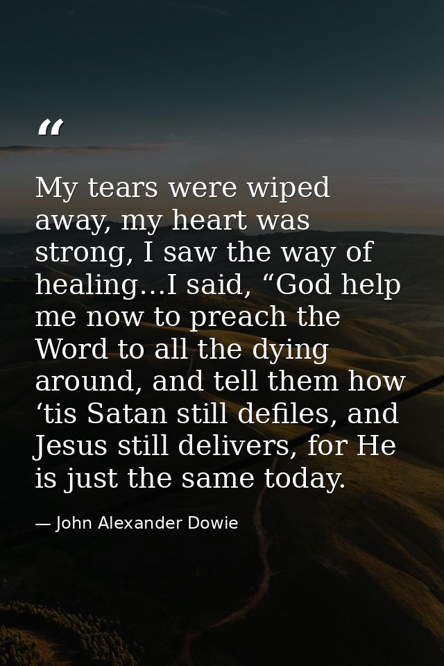 My tears were wiped away, my heart was strong, I saw the way of healing…I said, “God help me now to preach the Word to a — John Alexander Dowie