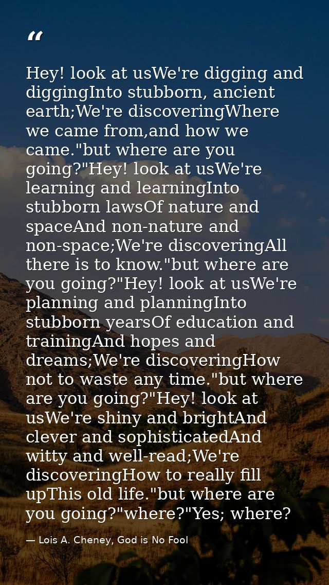Hey! look at usWe're digging and diggingInto stubborn, ancient earth;We're discoveringWhere we came from,and how we came — Lois A. Cheney, God is No Fool