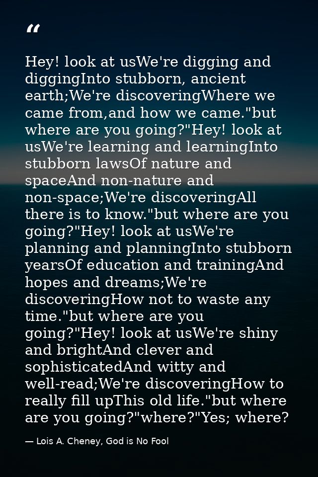 Hey! look at usWe're digging and diggingInto stubborn, ancient earth;We're discoveringWhere we came from,and how we came — Lois A. Cheney, God is No Fool
