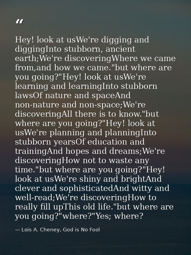 Hey! look at usWe're digging and diggingInto stubborn, ancient earth;We're discoveringWhere we came from,and how we came — Lois A. Cheney, God is No Fool