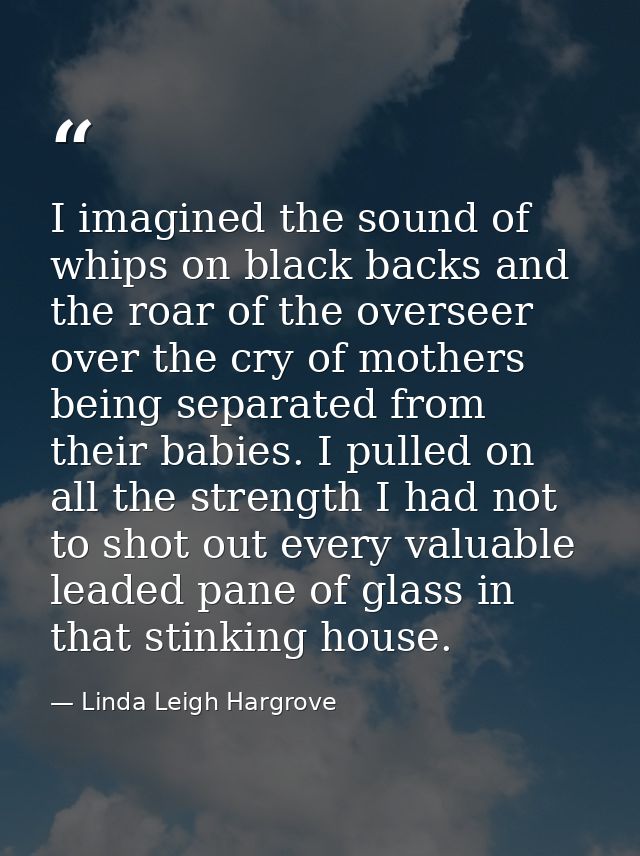 I imagined the sound of whips on black backs and the roar of the overseer over the cry of mothers being separated from t — Linda Leigh Hargrove