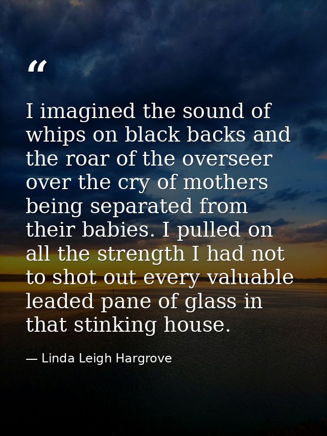I imagined the sound of whips on black backs and the roar of the overseer over the cry of mothers being separated from t — Linda Leigh Hargrove