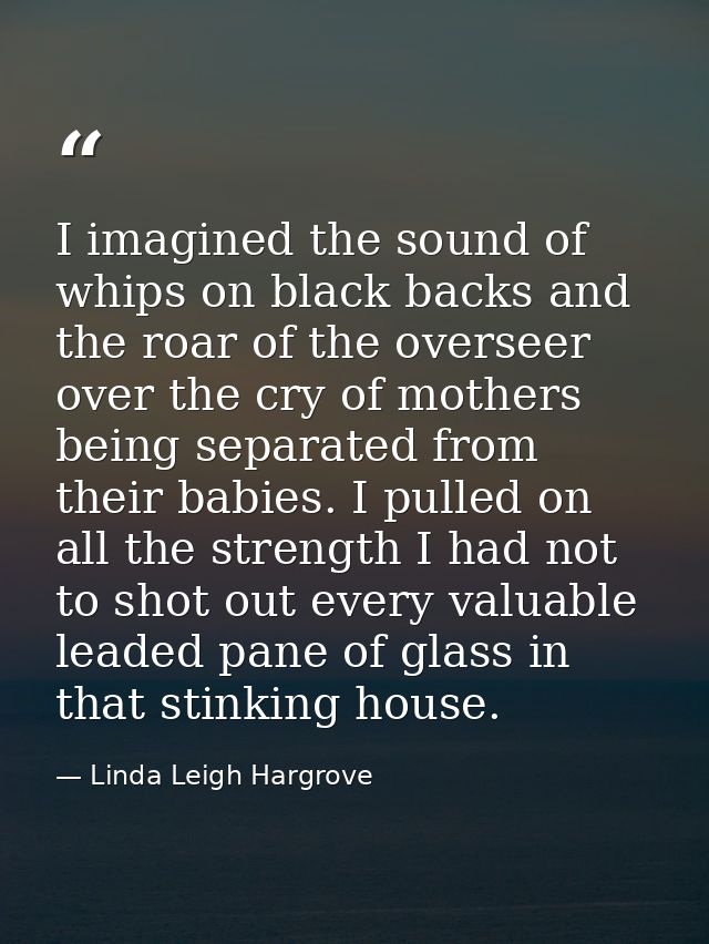 I imagined the sound of whips on black backs and the roar of the overseer over the cry of mothers being separated from t — Linda Leigh Hargrove