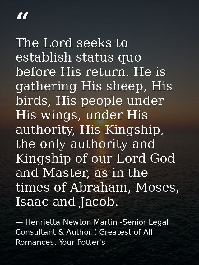 The Lord seeks to establish status quo before His return. He is gathering His sheep, His birds, His people under His win — Henrietta Newton Martin -Senior Legal Consultant & Author ( Greatest of All Romances, Your Potter's
