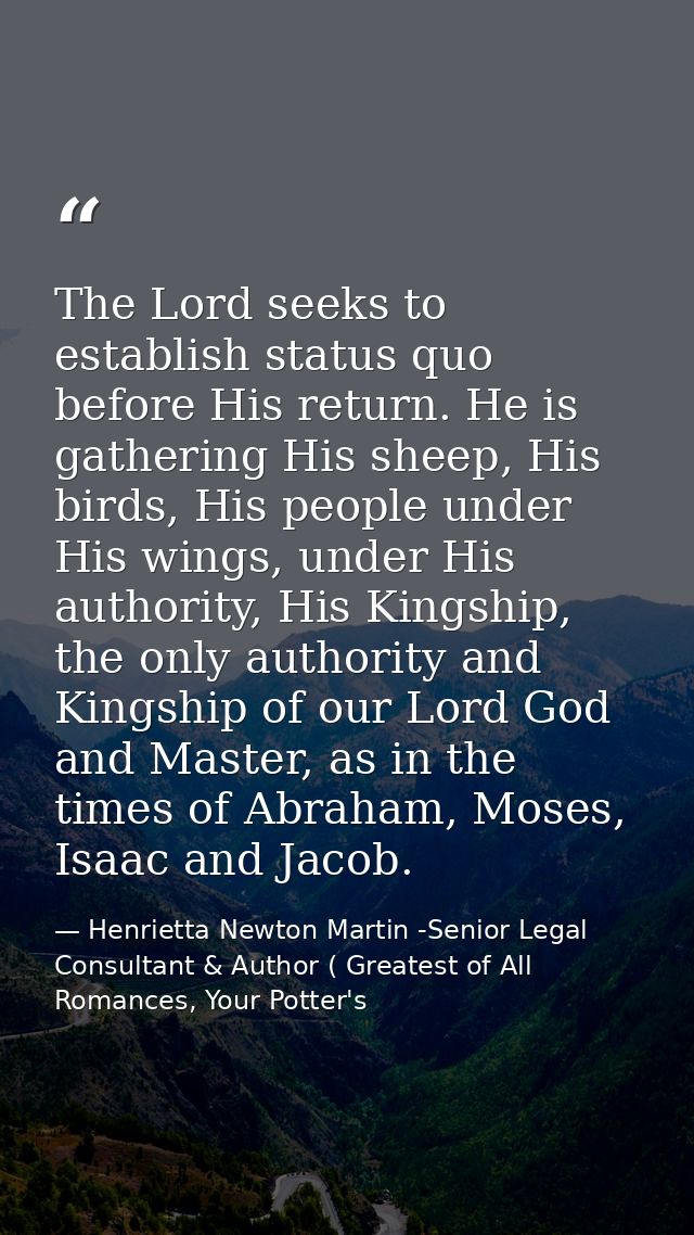 The Lord seeks to establish status quo before His return. He is gathering His sheep, His birds, His people under His win — Henrietta Newton Martin -Senior Legal Consultant & Author ( Greatest of All Romances, Your Potter's