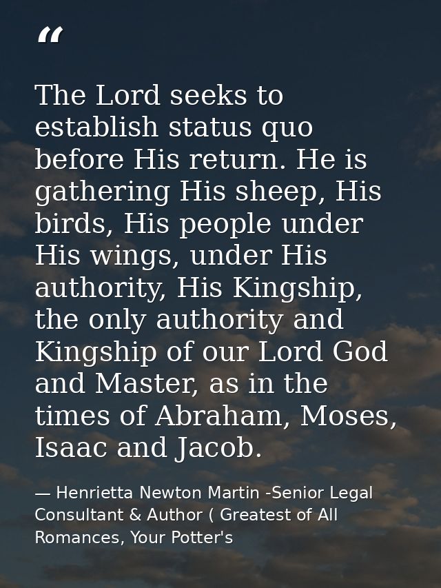 The Lord seeks to establish status quo before His return. He is gathering His sheep, His birds, His people under His win — Henrietta Newton Martin -Senior Legal Consultant & Author ( Greatest of All Romances, Your Potter's