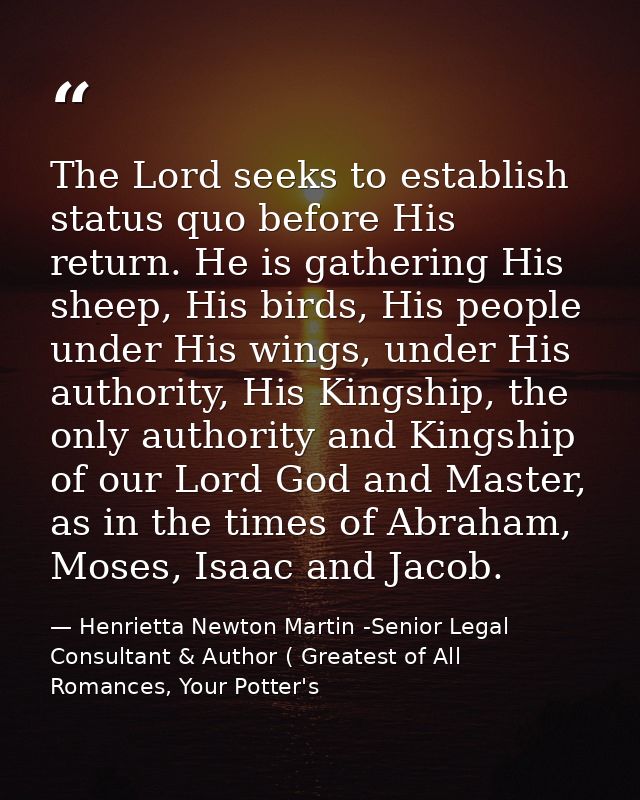 The Lord seeks to establish status quo before His return. He is gathering His sheep, His birds, His people under His win — Henrietta Newton Martin -Senior Legal Consultant & Author ( Greatest of All Romances, Your Potter's