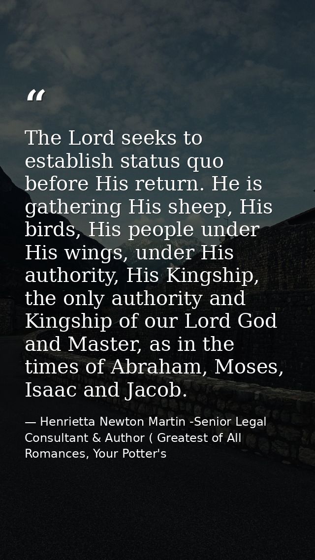 The Lord seeks to establish status quo before His return. He is gathering His sheep, His birds, His people under His win — Henrietta Newton Martin -Senior Legal Consultant & Author ( Greatest of All Romances, Your Potter's