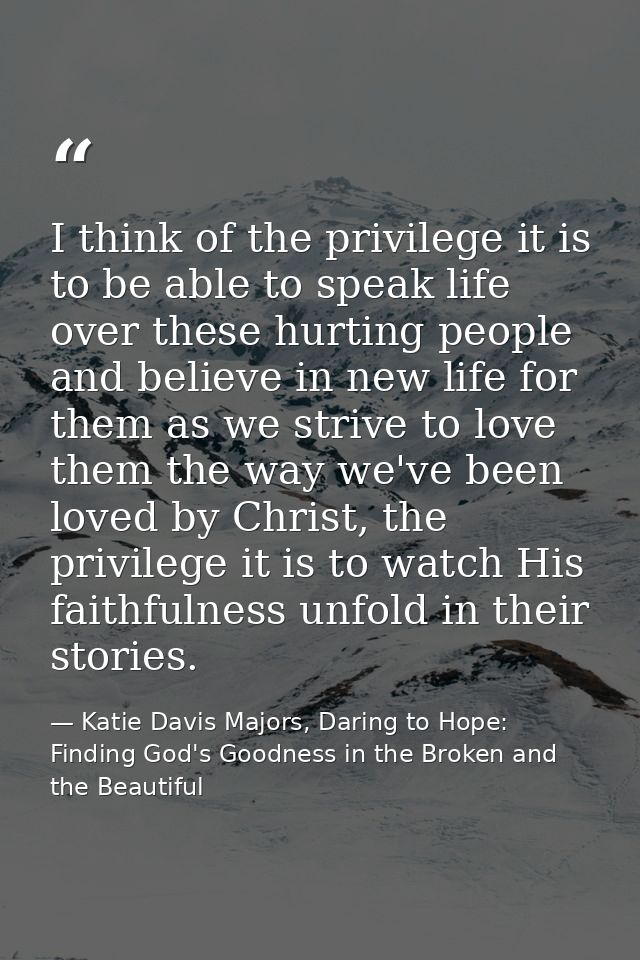 I think of the privilege it is to be able to speak life over these hurting people and believe in new life for them as we — Katie Davis Majors, Daring to Hope: Finding God's Goodness in the Broken and the Beautiful