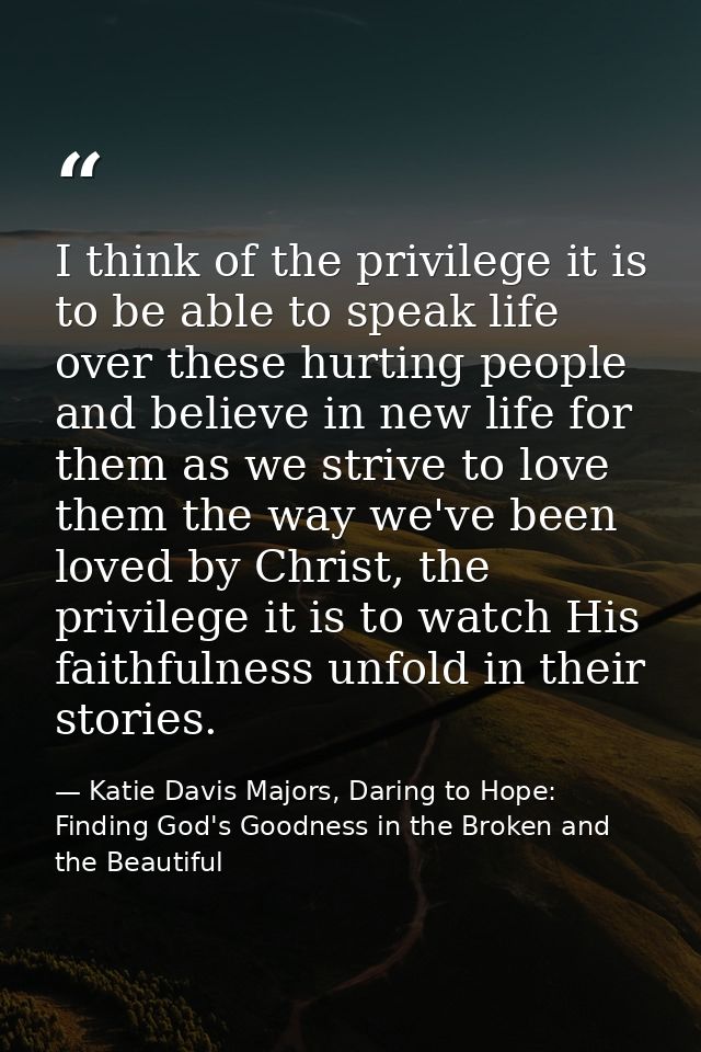 I think of the privilege it is to be able to speak life over these hurting people and believe in new life for them as we — Katie Davis Majors, Daring to Hope: Finding God's Goodness in the Broken and the Beautiful