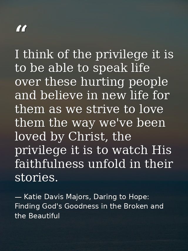 I think of the privilege it is to be able to speak life over these hurting people and believe in new life for them as we — Katie Davis Majors, Daring to Hope: Finding God's Goodness in the Broken and the Beautiful