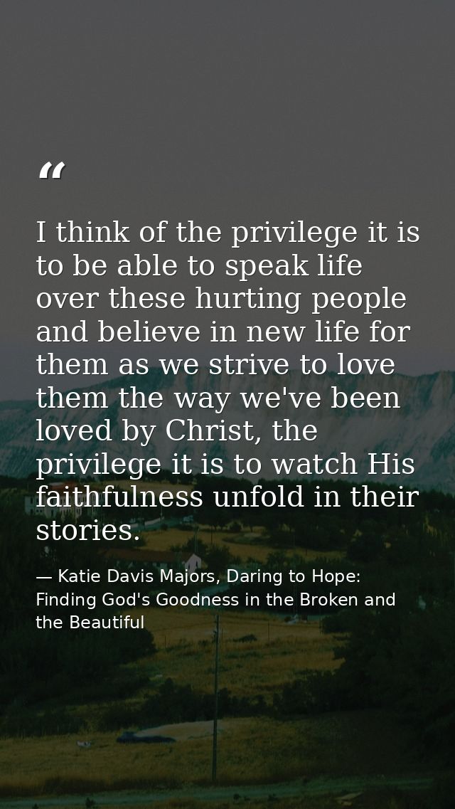 I think of the privilege it is to be able to speak life over these hurting people and believe in new life for them as we — Katie Davis Majors, Daring to Hope: Finding God's Goodness in the Broken and the Beautiful