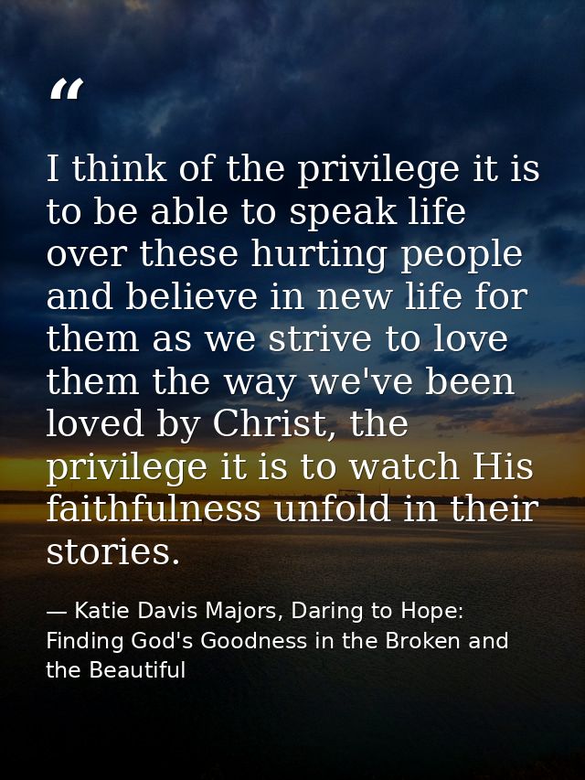 I think of the privilege it is to be able to speak life over these hurting people and believe in new life for them as we — Katie Davis Majors, Daring to Hope: Finding God's Goodness in the Broken and the Beautiful