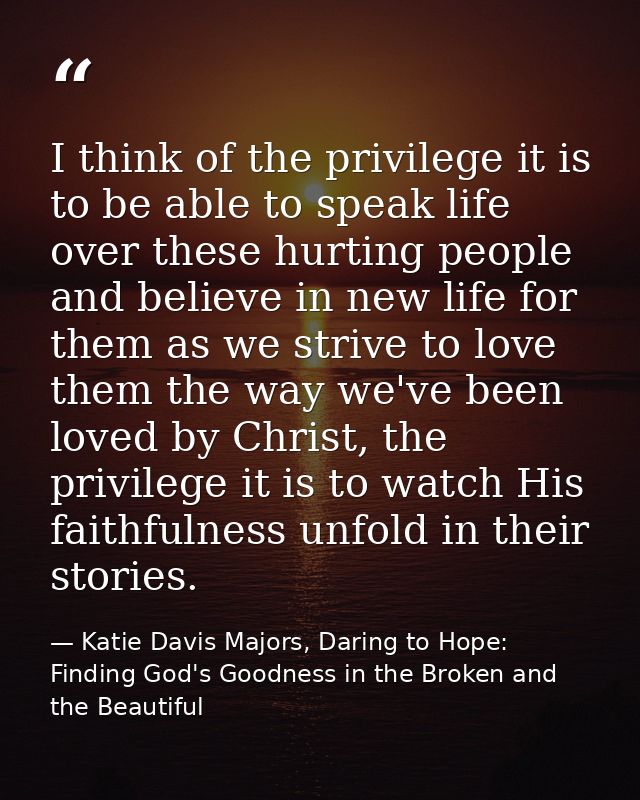 I think of the privilege it is to be able to speak life over these hurting people and believe in new life for them as we — Katie Davis Majors, Daring to Hope: Finding God's Goodness in the Broken and the Beautiful