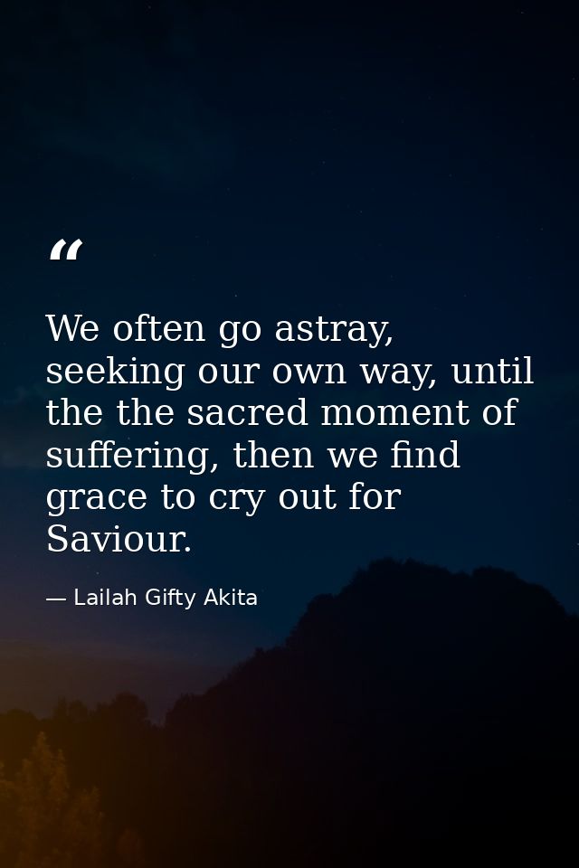 We often go astray, seeking our own way, until the the sacred moment of suffering, then we find grace to cry out for Sav — Lailah Gifty Akita