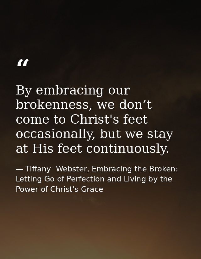 By embracing our brokenness, we don’t come to Christ's feet occasionally, but we stay at His feet continuously. — Tiffany  Webster, Embracing the Broken: Letting Go of Perfection and Living by the Power of Christ's Grace