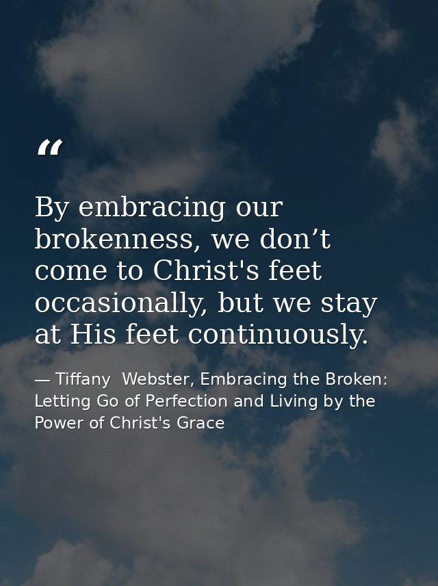 By embracing our brokenness, we don’t come to Christ's feet occasionally, but we stay at His feet continuously. — Tiffany  Webster, Embracing the Broken: Letting Go of Perfection and Living by the Power of Christ's Grace