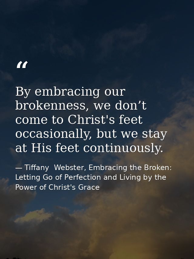 By embracing our brokenness, we don’t come to Christ's feet occasionally, but we stay at His feet continuously. — Tiffany  Webster, Embracing the Broken: Letting Go of Perfection and Living by the Power of Christ's Grace