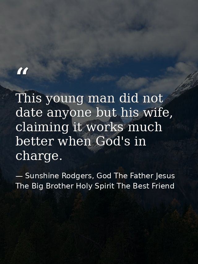 This young man did not date anyone but his wife, claiming it works much better when God's in charge. — Sunshine Rodgers, God The Father Jesus The Big Brother Holy Spirit The Best Friend