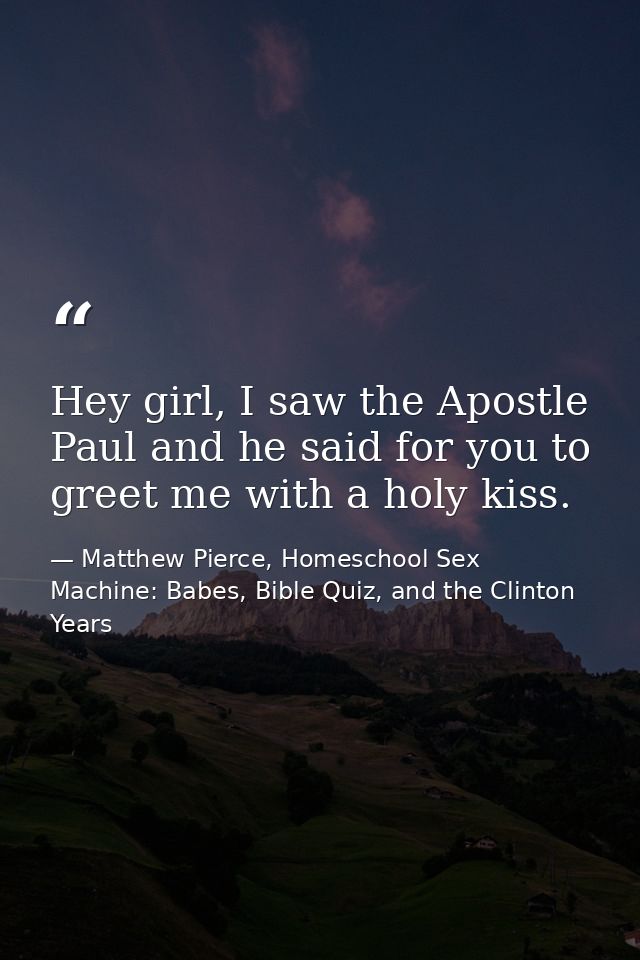 Hey girl, I saw the Apostle Paul and he said for you to greet me with a holy kiss. — Matthew Pierce, Homeschool Sex Machine: Babes, Bible Quiz, and the Clinton Years