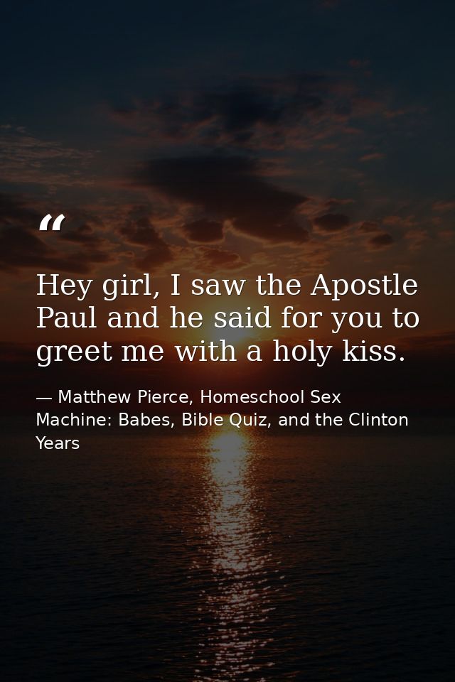 Hey girl, I saw the Apostle Paul and he said for you to greet me with a holy kiss. — Matthew Pierce, Homeschool Sex Machine: Babes, Bible Quiz, and the Clinton Years