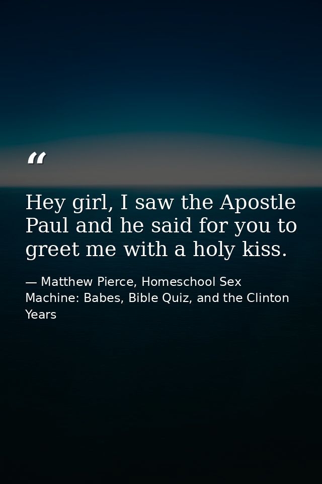 Hey girl, I saw the Apostle Paul and he said for you to greet me with a holy kiss. — Matthew Pierce, Homeschool Sex Machine: Babes, Bible Quiz, and the Clinton Years