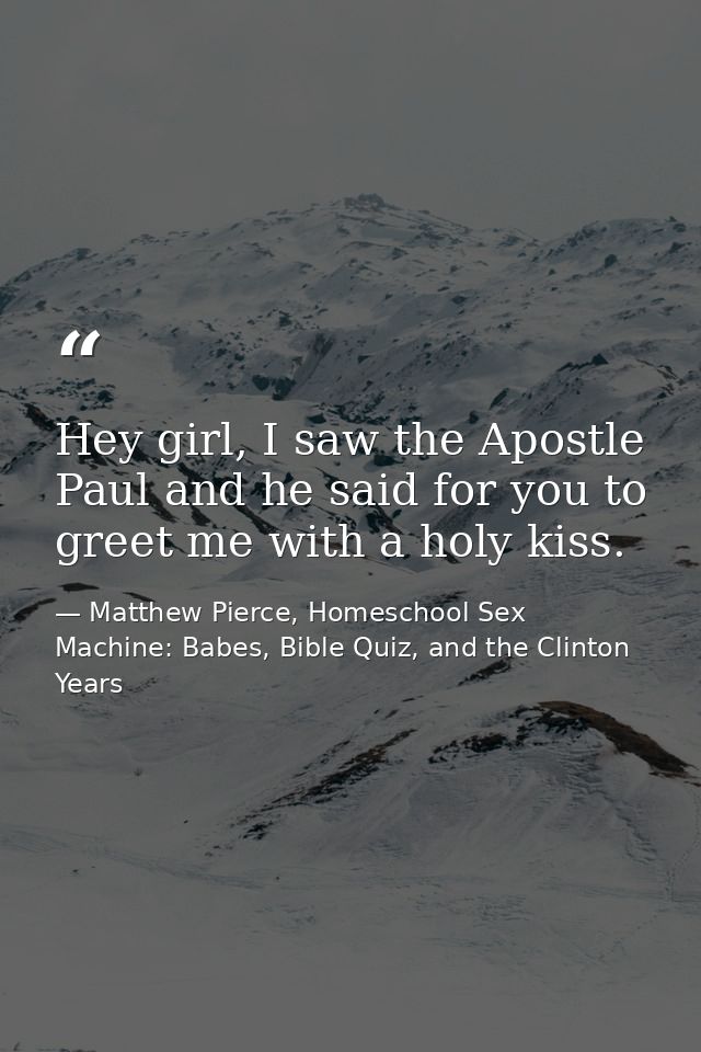 Hey girl, I saw the Apostle Paul and he said for you to greet me with a holy kiss. — Matthew Pierce, Homeschool Sex Machine: Babes, Bible Quiz, and the Clinton Years
