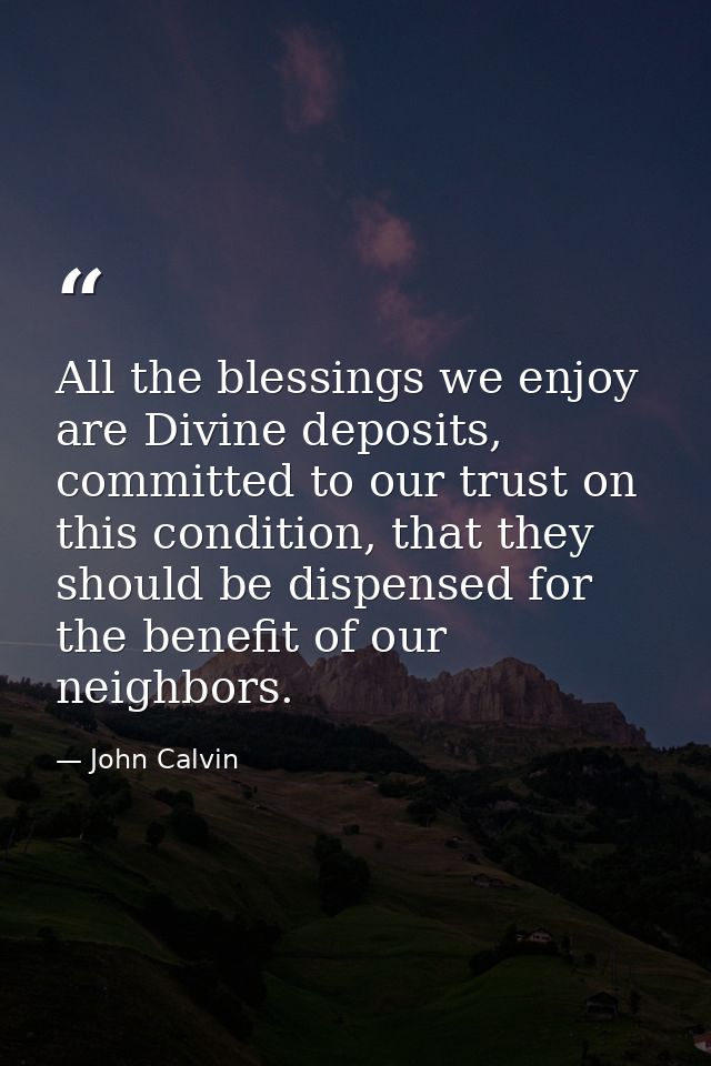 All the blessings we enjoy are Divine deposits, committed to our trust on this condition, that they should be dispensed  — John Calvin