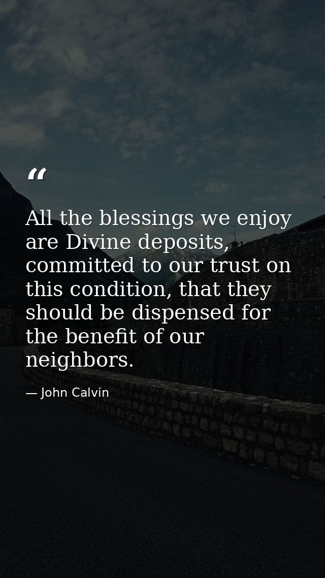 All the blessings we enjoy are Divine deposits, committed to our trust on this condition, that they should be dispensed  — John Calvin