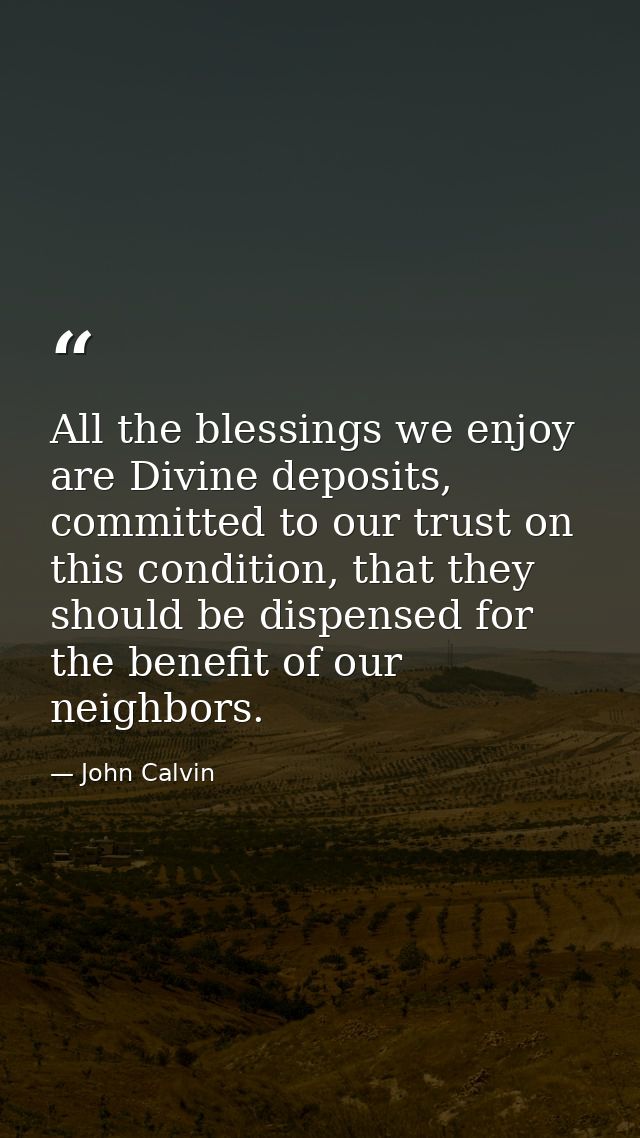 All the blessings we enjoy are Divine deposits, committed to our trust on this condition, that they should be dispensed  — John Calvin