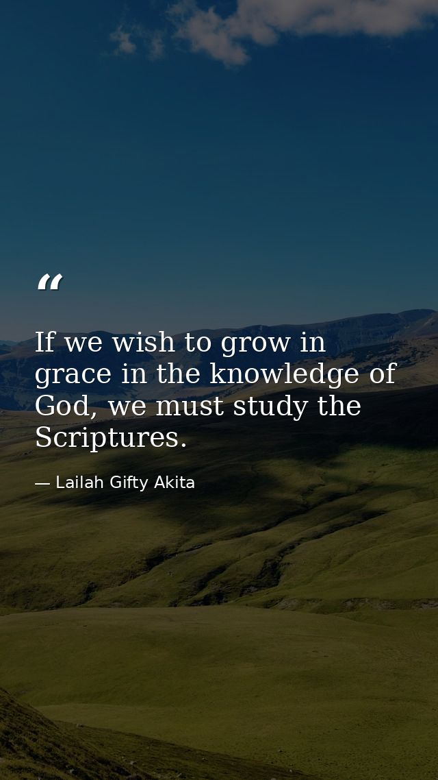 If we wish to grow in grace in the knowledge of God, we must study the Scriptures. — Lailah Gifty Akita